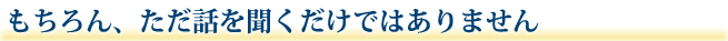 もちろん、ただ話を聞くだけではありません