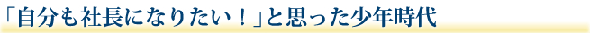 「自分も社長になりたい！」と思った少年時代